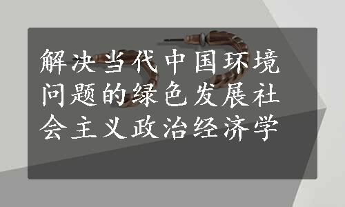 解决当代中国环境问题的绿色发展社会主义政治经济学