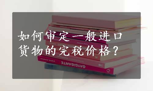 如何审定一般进口货物的完税价格？