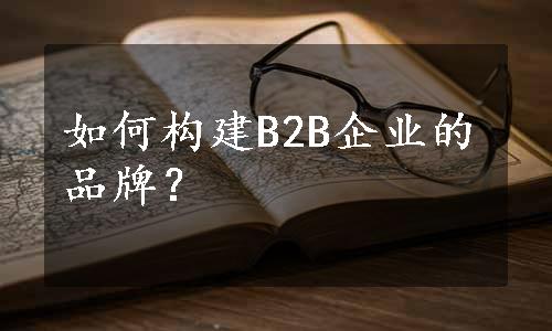 如何构建B2B企业的品牌？