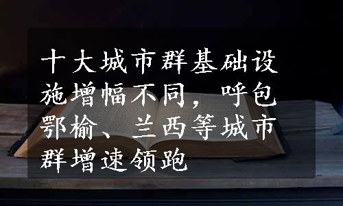 十大城市群基础设施增幅不同，呼包鄂榆、兰西等城市群增速领跑