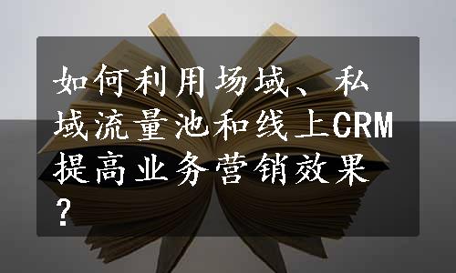 如何利用场域、私域流量池和线上CRM提高业务营销效果？