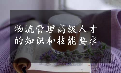 物流管理高级人才的知识和技能要求