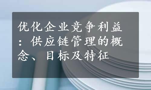 优化企业竞争利益：供应链管理的概念、目标及特征