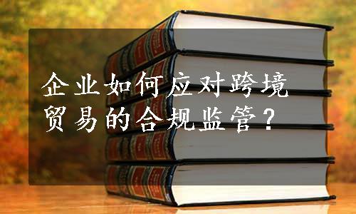 企业如何应对跨境贸易的合规监管？