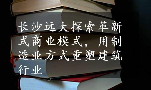 长沙远大探索革新式商业模式，用制造业方式重塑建筑行业