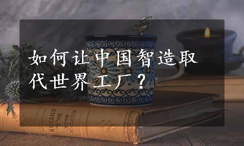 如何让中国智造取代世界工厂？