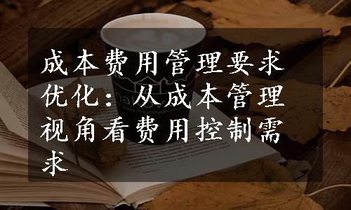 成本费用管理要求优化：从成本管理视角看费用控制需求