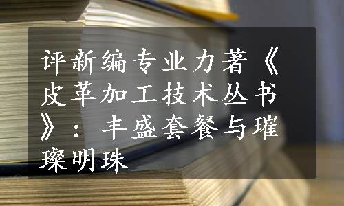 评新编专业力著《皮革加工技术丛书》：丰盛套餐与璀璨明珠