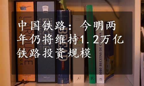 中国铁路：今明两年仍将维持1.2万亿铁路投资规模