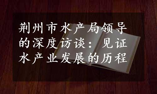 荆州市水产局领导的深度访谈：见证水产业发展的历程