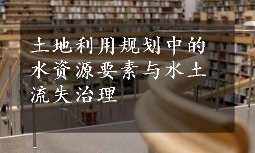 土地利用规划中的水资源要素与水土流失治理