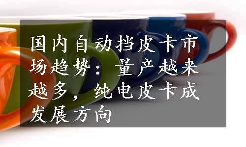 国内自动挡皮卡市场趋势：量产越来越多，纯电皮卡成发展方向