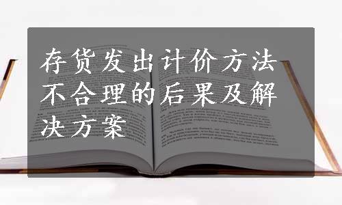 存货发出计价方法不合理的后果及解决方案