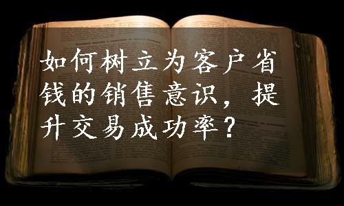 如何树立为客户省钱的销售意识，提升交易成功率？