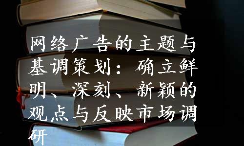 网络广告的主题与基调策划：确立鲜明、深刻、新颖的观点与反映市场调研