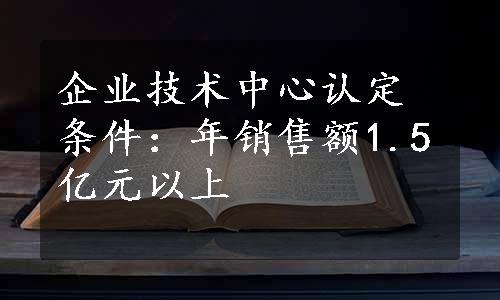 企业技术中心认定条件：年销售额1.5亿元以上