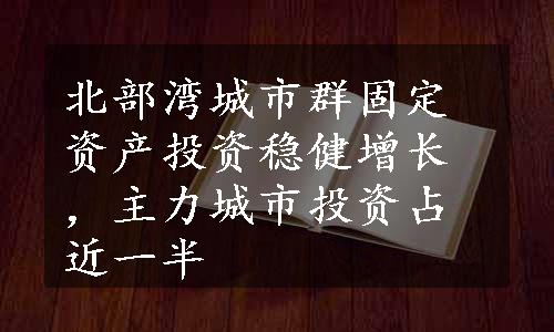 北部湾城市群固定资产投资稳健增长，主力城市投资占近一半