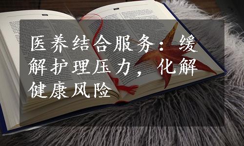 医养结合服务：缓解护理压力，化解健康风险