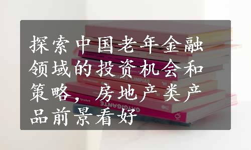 探索中国老年金融领域的投资机会和策略，房地产类产品前景看好