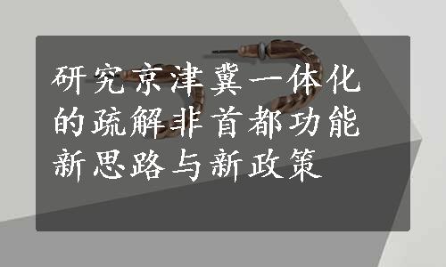 研究京津冀一体化的疏解非首都功能新思路与新政策