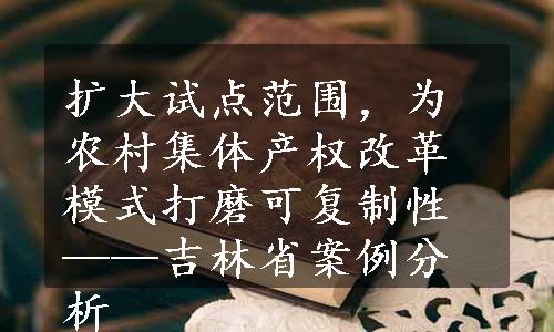 扩大试点范围，为农村集体产权改革模式打磨可复制性——吉林省案例分析