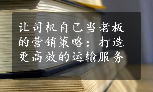 让司机自己当老板的营销策略：打造更高效的运输服务