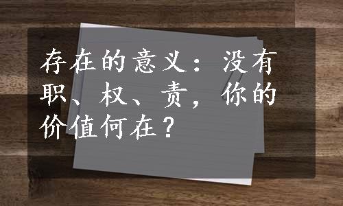 存在的意义：没有职、权、责，你的价值何在？