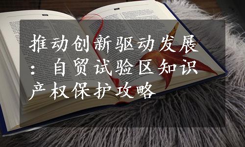 推动创新驱动发展：自贸试验区知识产权保护攻略