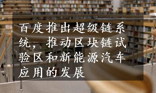 百度推出超级链系统，推动区块链试验区和新能源汽车应用的发展