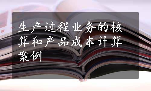 生产过程业务的核算和产品成本计算案例