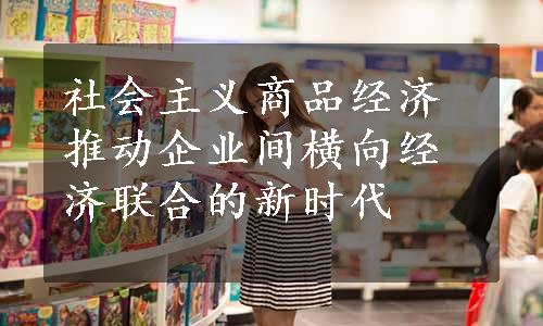 社会主义商品经济推动企业间横向经济联合的新时代