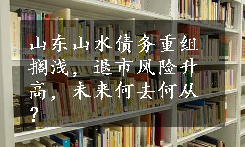 山东山水债务重组搁浅，退市风险升高，未来何去何从？