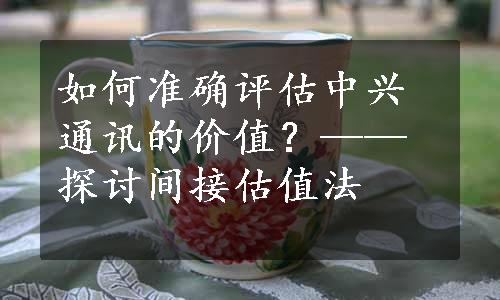 如何准确评估中兴通讯的价值？——探讨间接估值法