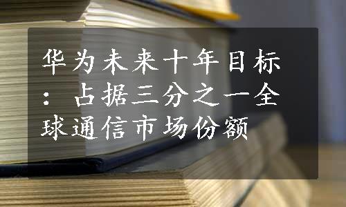 华为未来十年目标：占据三分之一全球通信市场份额