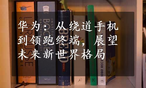 华为：从绕道手机到领跑终端，展望未来新世界格局