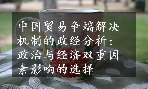 中国贸易争端解决机制的政经分析：政治与经济双重因素影响的选择