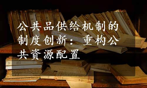 公共品供给机制的制度创新：重构公共资源配置