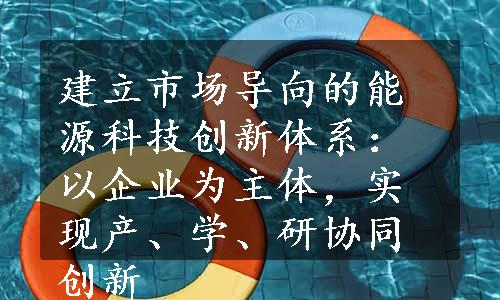 建立市场导向的能源科技创新体系：以企业为主体，实现产、学、研协同创新