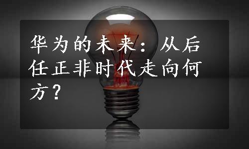 华为的未来：从后任正非时代走向何方？