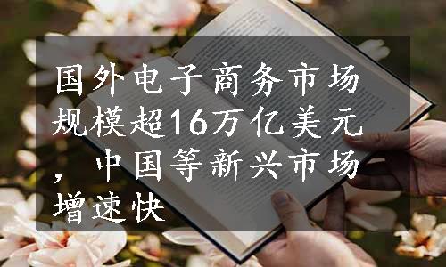 国外电子商务市场规模超16万亿美元，中国等新兴市场增速快