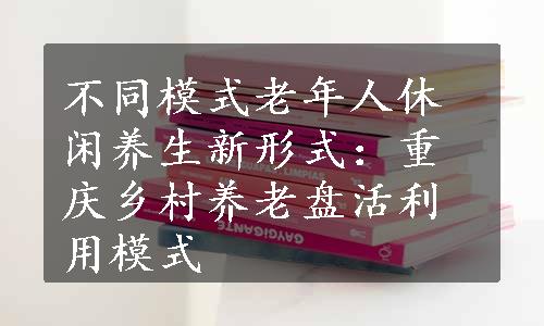 不同模式老年人休闲养生新形式：重庆乡村养老盘活利用模式