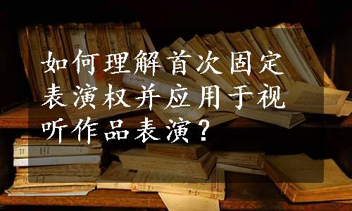 如何理解首次固定表演权并应用于视听作品表演？