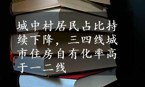 城中村居民占比持续下降，三四线城市住房自有化率高于一二线