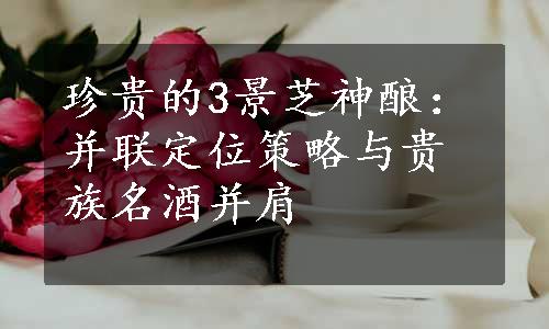 珍贵的3景芝神酿：并联定位策略与贵族名酒并肩