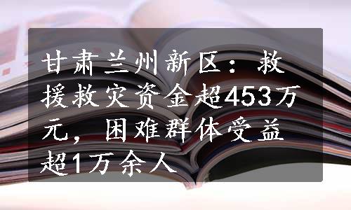 甘肃兰州新区：救援救灾资金超453万元，困难群体受益超1万余人