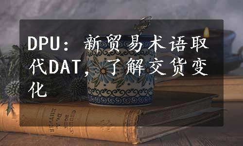 DPU：新贸易术语取代DAT，了解交货变化