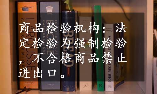 商品检验机构：法定检验为强制检验，不合格商品禁止进出口。