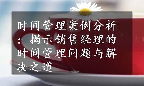 时间管理案例分析：揭示销售经理的时间管理问题与解决之道