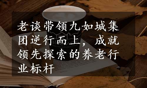 老谈带领九如城集团逆行而上，成就领先探索的养老行业标杆