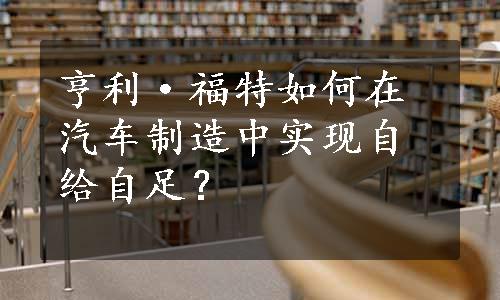 亨利·福特如何在汽车制造中实现自给自足？